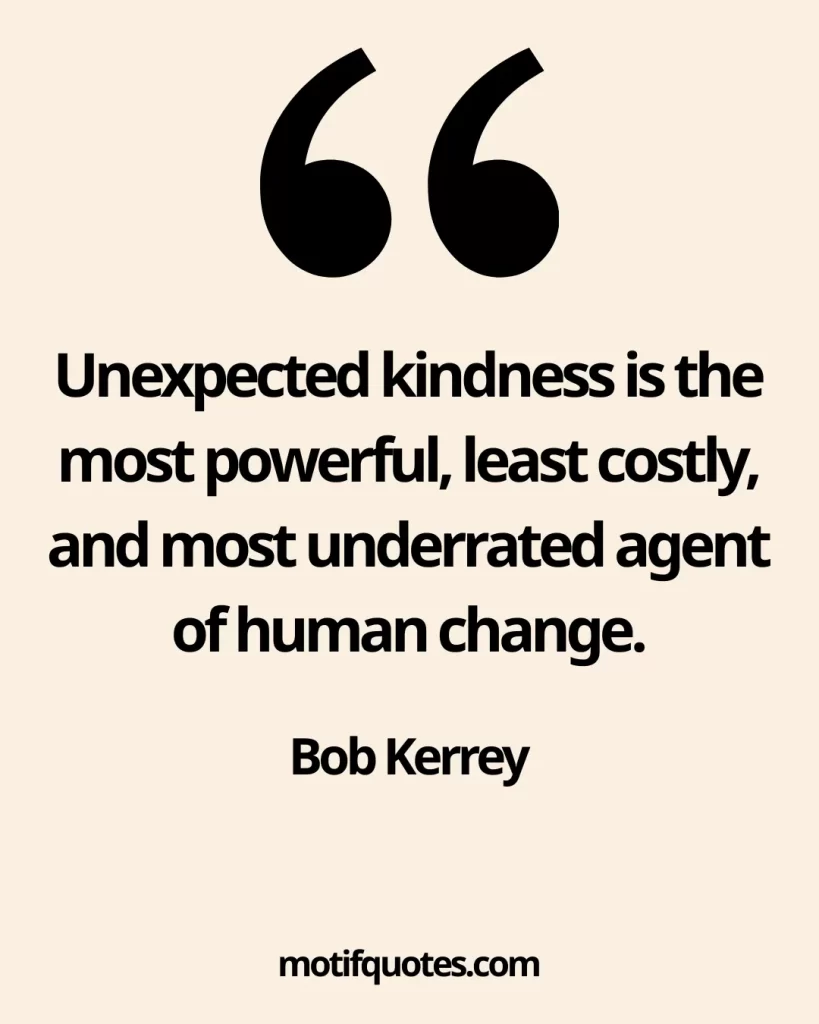 55 Uplifting Acts of Kindness Quotes That Inspire Generosity 11 Unexpected kindness is the most powerful, least costly, and most underrated agent of human change. - Bob Kerrey